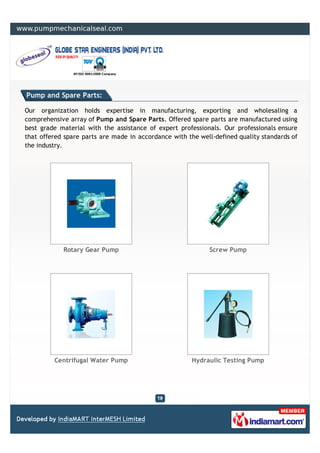Pump and Spare Parts:

Our organization holds expertise in manufacturing, exporting and wholesaling a
comprehensive array of Pump and Spare Parts. Offered spare parts are manufactured using
best grade material with the assistance of expert professionals. Our professionals ensure
that offered spare parts are made in accordance with the well-defined quality standards of
the industry.




            Rotary Gear Pump                                Screw Pump




         Centrifugal Water Pump                        Hydraulic Testing Pump
 