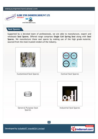 Seal Spares:

Supported by a devoted team of professionals, we are able to manufacture, export and
wholesale Seal Spares. Offered range comprises Single Coil Spring Seal along with Seal
Spares. We manufacture these seal spares by making use of the high grade material,
sourced from the most trusted vendors of the industry.




         Customized Seal Spares                       Conical Seal Spares




          General Purpose Seal                       Industrial Seal Spares
                Spares
 