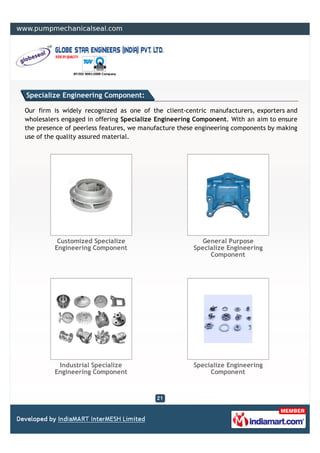 Specialize Engineering Component:

Our firm is widely recognized as one of the client-centric manufacturers, exporters and
wholesalers engaged in offering Specialize Engineering Component. With an aim to ensure
the presence of peerless features, we manufacture these engineering components by making
use of the quality assured material.




          Customized Specialize                         General Purpose
         Engineering Component                        Specialize Engineering
                                                           Component




          Industrial Specialize                       Specialize Engineering
         Engineering Component                             Component
 