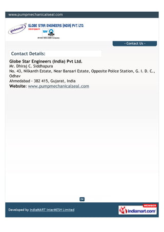 - Contact Us -


 Contact Details:
Globe Star Engineers (India) Pvt Ltd.
Mr. Dhiraj C. Siddhapura
No. 43, Nilkanth Estate, Near Bansari Estate, Opposite Police Station, G. I. D. C.,
Odhav
Ahmedabad - 382 415, Gujarat, India
Website: www.pumpmechanicalseal.com
 