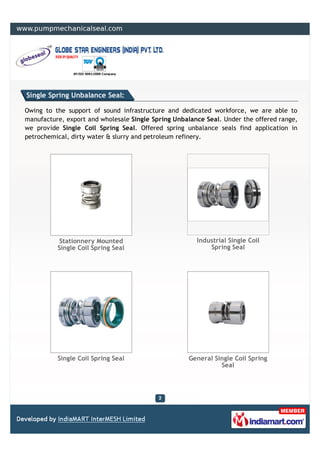 Single Spring Unbalance Seal:

Owing to the support of sound infrastructure and dedicated workforce, we are able to
manufacture, export and wholesale Single Spring Unbalance Seal. Under the offered range,
we provide Single Coil Spring Seal. Offered spring unbalance seals find application in
petrochemical, dirty water & slurry and petroleum refinery.




           Stationnery Mounted                         Industrial Single Coil
          Single Coil Spring Seal                          Spring Seal




          Single Coil Spring Seal                   General Single Coil Spring
                                                              Seal
 