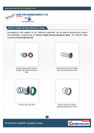 Conical Single Spring Unbalance Seals:

Leveraging on the support of our industrial expertise, we are able to manufacture, export
and wholesale a broad array of Conical Single Spring Unbalance Seals. The offered range
comprises Conical Spring Seal.




         Inside Mounted Conical                       Industrial Conical Single
         Single Spring Unbalance                       Spring Unbalance Seal
                   Seal




            Conical Spring Seal                         Small Conical Single
                                                       Spring Unbalance Seal
 