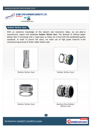 Rubber Bellow Seal:

With an extensive knowledge of this domain and innovative ideas, we are able to
manufacture, export and wholesale Rubber Bellow Seal. The demand of offered rubber
bellow seal is increasing with a rapid pace as these are in-line with the established quality
standards. In order to ensure the same, we make use of high grade material in the
manufacturing process of these rubber bellow seal.




            Rubber Bellow Seal                             Rubber Bellow Seal




            Rubber Bellow Seal                            Medium Size Rubber
                                                              Bellow Seal
 
