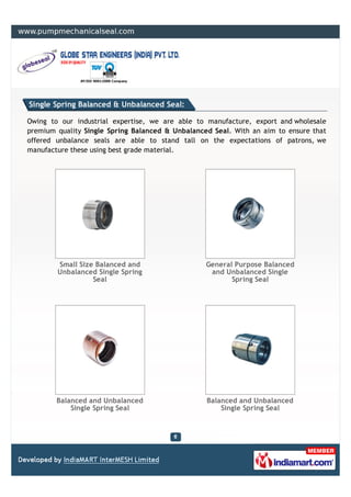 Single Spring Balanced & Unbalanced Seal:

Owing to our industrial expertise, we are able to manufacture, export and wholesale
premium quality Single Spring Balanced & Unbalanced Seal. With an aim to ensure that
offered unbalance seals are able to stand tall on the expectations of patrons, we
manufacture these using best grade material.




        Small Size Balanced and                   General Purpose Balanced
        Unbalanced Single Spring                   and Unbalanced Single
                  Seal                                   Spring Seal




        Balanced and Unbalanced                   Balanced and Unbalanced
            Single Spring Seal                        Single Spring Seal
 