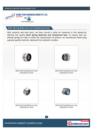 Multi Spring Balanced and Unbalanced Seal:

With sincerity and hard work, we have carved a niche for ourselves in this domain by
offering fine quality Multi Spring Balanced and Unbalanced Seal. To ensure that our
offered springs are able to fulfill the requirements of patrons, we manufacture these using
supreme quality material, obtained from authentic vendors.




         Multi Spring Balance and                      Multi Spring Balance and
              Unbalance Seal                                Unbalance Seal




         Multi Spring Balance and                      Multi Spring Balance and
              Unbalance Seal                                Unbalance Seal
 