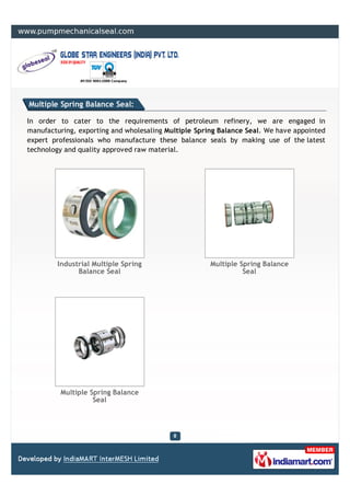 Multiple Spring Balance Seal:

In order to cater to the requirements of petroleum refinery, we are engaged in
manufacturing, exporting and wholesaling Multiple Spring Balance Seal. We have appointed
expert professionals who manufacture these balance seals by making use of the latest
technology and quality approved raw material.




        Industrial Multiple Spring                    Multiple Spring Balance
              Balance Seal                                      Seal




         Multiple Spring Balance
                   Seal
 