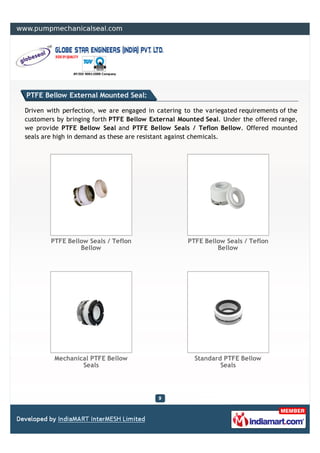PTFE Bellow External Mounted Seal:

Driven with perfection, we are engaged in catering to the variegated requirements of the
customers by bringing forth PTFE Bellow External Mounted Seal. Under the offered range,
we provide PTFE Bellow Seal and PTFE Bellow Seals / Teflon Bellow. Offered mounted
seals are high in demand as these are resistant against chemicals.




        PTFE Bellow Seals / Teflon                  PTFE Bellow Seals / Teflon
                 Bellow                                      Bellow




         Mechanical PTFE Bellow                       Standard PTFE Bellow
                 Seals                                        Seals
 
