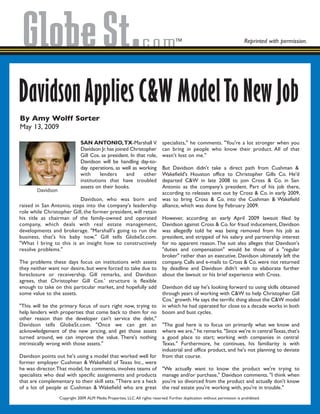 By Amy Wolff Sorter
May 13, 2009
Reprinted with permission.
DavidsonApplies C&W ModelTo New Job
SAN ANTONIO,TX-Marshall V.
Davidson Jr.has joined Christopher
Gill Cos. as president. In that role,
Davidson will be handling day-to-
day operations, as well as working
with lenders and other
institutions that have troubled
assets on their books.
Davidson, who was born and
raised in San Antonio, steps into the company's leadership
role while Christopher Gill, the former president, will retain
his title as chairman of the family-owned and operated
company, which deals with real estate management,
developments and brokerage. "Marshall's going to run the
business, that's his baby now," Gill tells GlobeSt.com.
"What I bring to this is an insight how to constructively
resolve problems."
The problems these days focus on institutions with assets
they neither want nor desire, but were forced to take due to
foreclosure or receivership. Gill remarks, and Davidson
agrees, that Christopher Gill Cos.' structure is flexible
enough to take on this particular market, and hopefully add
some value to the assets.
"This will be the primary focus of ours right now, trying to
help lenders with properties that come back to them for no
other reason than the developer can't service the debt,"
Davidson tells GlobeSt.com. "Once we can get an
acknowledgement of the new pricing, and get those assets
turned around, we can improve the value. There's nothing
intrinsically wrong with those assets."
Davidson points out he's using a model that worked well for
former employer Cushman & Wakefield of Texas Inc., were
he was director.That model, he comments, involves teams of
specialists who deal with specific assignments and products
that are complementary to their skill sets. "There are a heck
of a lot of people at Cushman & Wakefield who are great
specialists," he comments. "You're a lot stronger when you
can bring in people who know their product. All of that
wasn't lost on me."
But Davidson didn't take a direct path from Cushman &
Wakefield's Houston office to Christopher Gills Co. He'd
departed C&W in late 2008 to join Cross & Co. in San
Antonio as the company's president. Part of his job there,
according to releases sent out by Cross & Co. in early 2009,
was to bring Cross & Co. into the Cushman & Wakefield
alliance, which was done by February 2009.
However, according an early April 2009 lawsuit filed by
Davidson against Cross & Co. for fraud inducement, Davidson
was allegedly told he was being removed from his job as
president, and stripped of his salary and partnership interest
for no apparent reason.The suit also alleges that Davidson's
"duties and compensation" would be those of a "regular
broker" rather than an executive. Davidson ultimately left the
company. Calls and e-mails to Cross & Co. were not returned
by deadline and Davidson didn't wish to elaborate further
about the lawsuit or his brief experience with Cross.
Davidson did say he's looking forward to using skills obtained
through years of working with C&W to help Christopher Gill
Cos.' growth. He says the terrific thing about the C&W model
in which he had operated for close to a decade works in both
boom and bust cycles.
"The goal here is to focus on primarily what we know and
where we are," he remarks."Since we're in centralTexas,that's
a good place to start; working with companies in central
Texas." Furthermore, he continues, his familiarity is with
industrial and office product, and he's not planning to deviate
from that course.
"We actually want to know the product we're trying to
manage and/or purchase," Davidson comments. "I think when
you're so divorced from the product and actually don't know
the real estate you're working with, you're in trouble."
Davidson
Copyright 2009.ALM Media Properties, LLC.All rights reserved. Further duplication without permission is prohibited.
 
