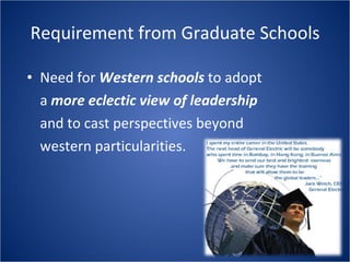 Requirement from Graduate Schools Need for Western schools to adopt a more eclectic view of leadership and to cast perspectives beyond western particularities.
