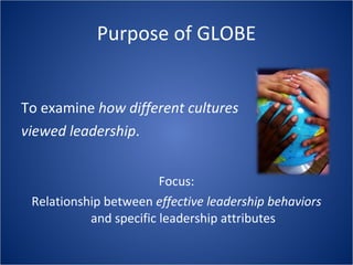 Purpose of GLOBE To examine how different cultures viewed leadership . Focus: Relationship between effective leadership behaviors and specific leadership attributes