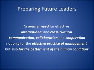 Preparing Future Leaders ‘ a greater need for effective international and cross-cultural communication , collaboration ,and cooperation not only for the effective practice of management but also for the betterment of the human condition ’