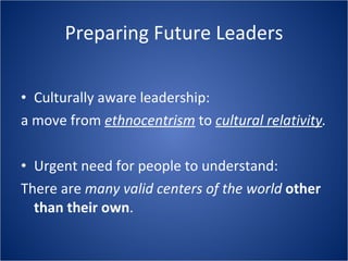 Preparing Future Leaders Culturally aware leadership: a move from ethnocentrism to cultural relativity . Urgent need for people to understand: There are many valid centers of the world other than their own .