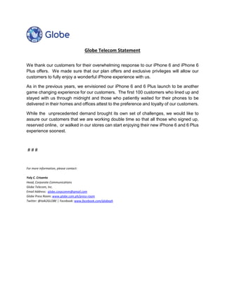 Globe Telecom Statement 
We thank our customers for their overwhelming response to our iPhone 6 and iPhone 6 
Plus offers. We made sure that our plan offers and exclusive privileges will allow our 
customers to fully enjoy a wonderful iPhone experience with us. 
As in the previous years, we envisioned our iPhone 6 and 6 Plus launch to be another 
game changing experience for our customers. The first 100 customers who lined up and 
stayed with us through midnight and those who patiently waited for their phones to be 
delivered in their homes and offices attest to the preference and loyalty of our customers. 
While the unprecedented demand brought its own set of challenges, we would like to 
assure our customers that we are working double time so that all those who signed up, 
reserved online, or walked in our stores can start enjoying their new iPhone 6 and 6 Plus 
experience soonest. 
# # # 
For more information, please contact: 
Yoly C. Crisanto 
Head, Corporate Communications 
Globe Telecom, Inc. 
Email Address: globe.corpcomm@gmail.com 
Globe Press Room: www.globe.com.ph/press-room 
Twitter: @talk2GLOBE │ Facebook: www.facebook.com/globeph 
