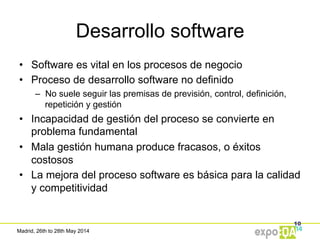 Madrid, 26th to 28th May 2014
Desarrollo software
•  Software es vital en los procesos de negocio
•  Proceso de desarrollo software no definido
–  No suele seguir las premisas de previsión, control, definición,
repetición y gestión
•  Incapacidad de gestión del proceso se convierte en
problema fundamental
•  Mala gestión humana produce fracasos, o éxitos
costosos
•  La mejora del proceso software es básica para la calidad
y competitividad
10
 
