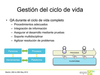 Madrid, 26th to 28th May 2014
Gestión del ciclo de vida
•  QA durante el ciclo de vida completo
–  Procedimientos adecuados
–  Integración de información
–  Asegurar el desarrollo mediante pruebas
–  Soporte multidisciplinar
–  Agilizar resolución de problemas
Procesos
Herramientas
Personas
Plataforma
PLATAFORMA
PROCESOS
 