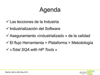 Madrid, 26th to 28th May 2014
Agenda
ü Las lecciones de la Industria
ü Industrialización del Software
ü Aseguramiento «industrializado » de la calidad
ü El flujo Herramienta > Plataforma > Metodología
ü «Total SQA with HP Tools »
 