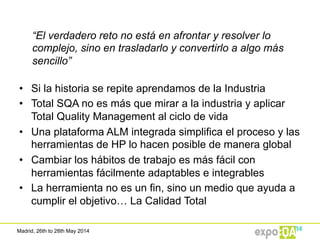 Madrid, 26th to 28th May 2014
“El verdadero reto no está en afrontar y resolver lo
complejo, sino en trasladarlo y convertirlo a algo más
sencillo”
•  Si la historia se repite aprendamos de la Industria
•  Total SQA no es más que mirar a la industria y aplicar
Total Quality Management al ciclo de vida
•  Una plataforma ALM integrada simplifica el proceso y las
herramientas de HP lo hacen posible de manera global
•  Cambiar los hábitos de trabajo es más fácil con
herramientas fácilmente adaptables e integrables
•  La herramienta no es un fin, sino un medio que ayuda a
cumplir el objetivo… La Calidad Total
 