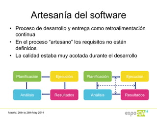 Madrid, 26th to 28th May 2014
•  Proceso de desarrollo y entrega como retroalimentación
continua
•  En el proceso “artesano” los requisitos no están
definidos
•  La calidad estaba muy acotada durante el desarrollo
Artesanía del software
Planificación Ejecución
Análisis Resultados
Planificación Ejecución
Análisis Resultados
 