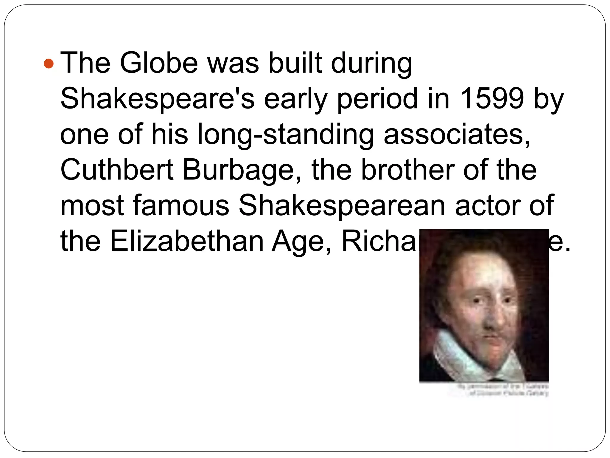  The Globe was built during
Shakespeare's early period in 1599 by
one of his long-standing associates,
Cuthbert Burbage, the brother of the
most famous Shakespearean actor of
the Elizabethan Age, Richard Burbage.
 