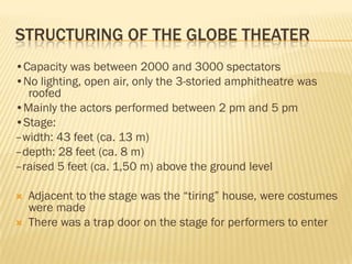 STRUCTURING OF THE GLOBE THEATER
•Capacity was between 2000 and 3000 spectators
•No lighting, open air, only the 3-storied amphitheatre was
  roofed
•Mainly the actors performed between 2 pm and 5 pm
•Stage:
–width: 43 feet (ca. 13 m)
–depth: 28 feet (ca. 8 m)
–raised 5 feet (ca. 1,50 m) above the ground level

   Adjacent to the stage was the “tiring” house, were costumes
    were made
   There was a trap door on the stage for performers to enter
 