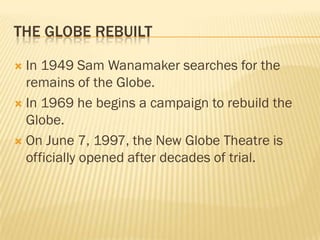 THE GLOBE REBUILT

 In 1949 Sam Wanamaker searches for the
  remains of the Globe.
 In 1969 he begins a campaign to rebuild the
  Globe.
 On June 7, 1997, the New Globe Theatre is
  officially opened after decades of trial.
 