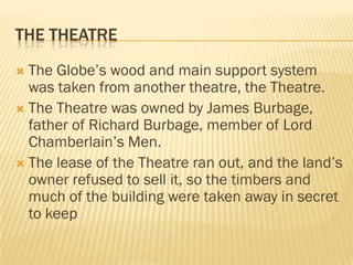 THE THEATRE
 The Globe’s wood and main support system
  was taken from another theatre, the Theatre.
 The Theatre was owned by James Burbage,
  father of Richard Burbage, member of Lord
  Chamberlain’s Men.
 The lease of the Theatre ran out, and the land’s
  owner refused to sell it, so the timbers and
  much of the building were taken away in secret
  to keep
 