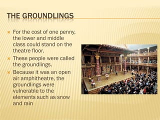 THE GROUNDLINGS
   For the cost of one penny,
    the lower and middle
    class could stand on the
    theatre floor.
   These people were called
    the groundlings.
   Because it was an open
    air amphitheatre, the
    groundlings were
    vulnerable to the
    elements such as snow
    and rain
 