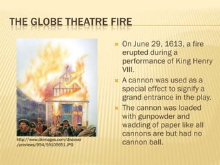 THE GLOBE THEATRE FIRE
                                       On June 29, 1613, a fire
                                        erupted during a
                                        performance of King Henry
                                        VIII.
                                       A cannon was used as a
                                        special effect to signify a
                                        grand entrance in the play.
                                       The cannon was loaded
                                        with gunpowder and
                                        wadding of paper like all
                                        cannons are but had no
 http://www.dkimages.com/discover
 /previews/954/55105651.JPG             cannon ball.
 