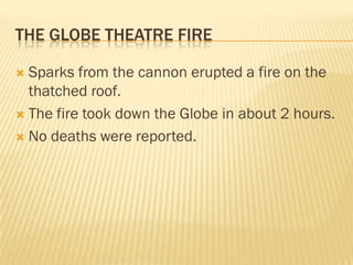 THE GLOBE THEATRE FIRE

 Sparks from the cannon erupted a fire on the
  thatched roof.
 The fire took down the Globe in about 2 hours.

 No deaths were reported.
 