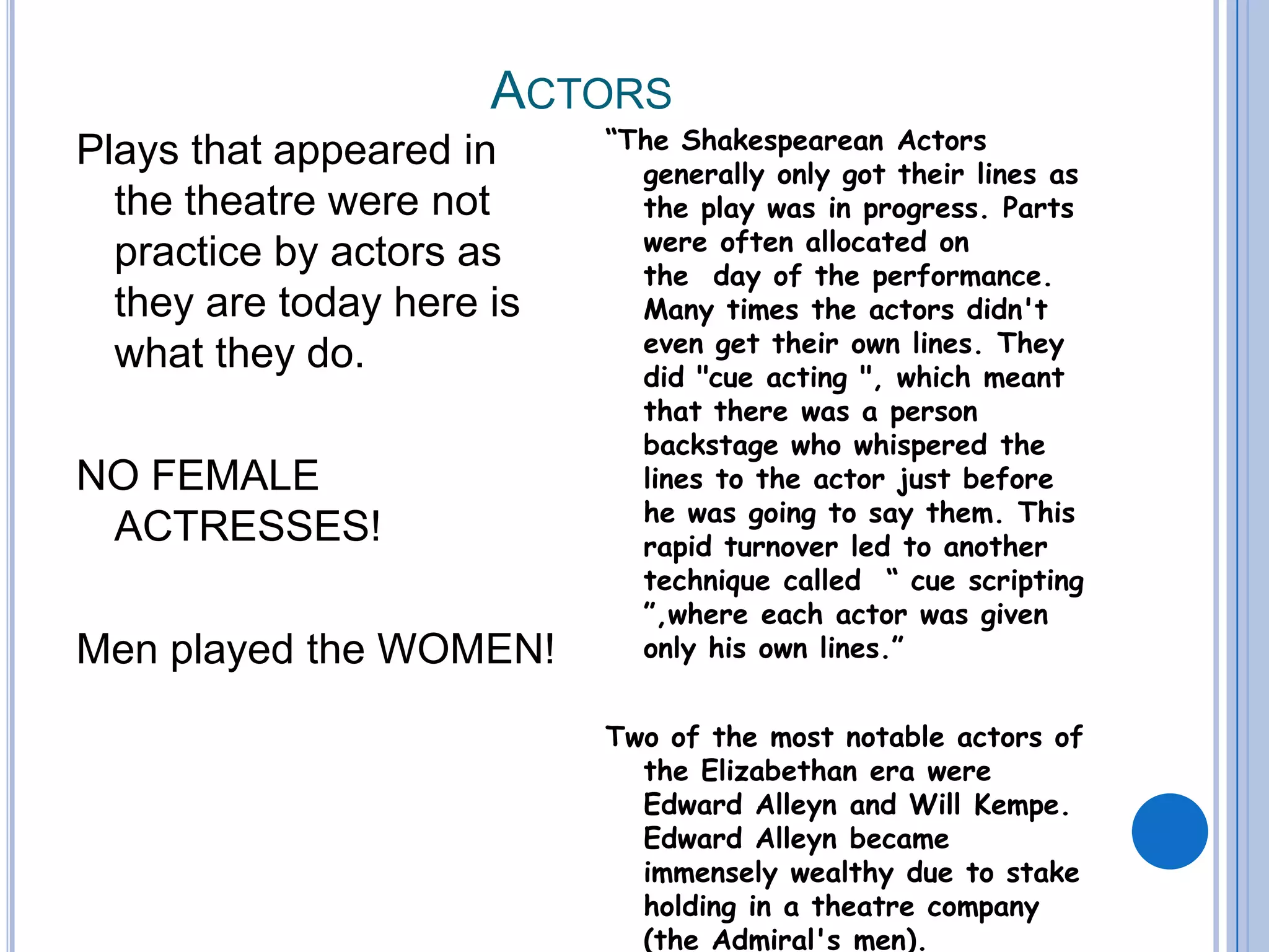 Actors Plays that appeared in the theatre were not practice by actors as they are today here is what they do.   NO FEMALE   ACTRESSES!Men played the WOMEN!“The Shakespearean Actors generally only got their lines as the play was in progress. Parts were often allocated on the  day of the performance. Many times the actors didn't even get their own lines. They did "cue acting ", which meant that there was a person backstage who whispered the lines to the actor just before he was going to say them. This rapid turnover led to another technique called  “ cue scripting ”,where each actor was given only his own lines.”Two of the most notable actors of the Elizabethan era were Edward Alleyn and Will Kempe. Edward Alleyn became immensely wealthy due to stake holding in a theatre company (the Admiral's men).