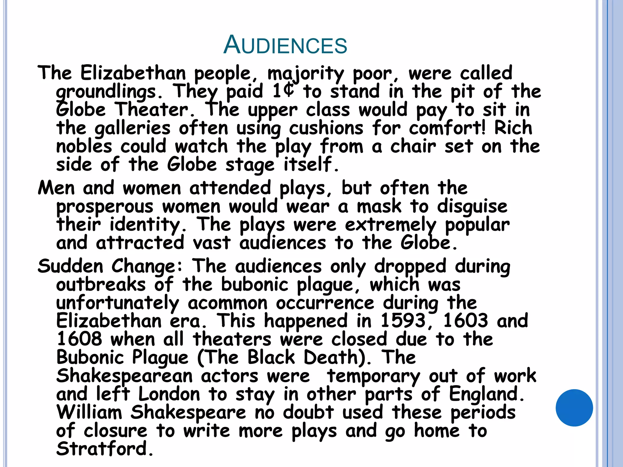 Audiences The Elizabethan people, majority poor, were called groundlings. They paid 1¢ to stand in the pit of the Globe Theater. The upper class would pay to sit in the galleries often using cushions for comfort! Rich nobles could watch the play from a chair set on the side of the Globe stage itself.Men and women attended plays, but often the prosperous women would wear a mask to disguise their identity. The plays were extremely popular and attracted vast audiences to the Globe.Sudden Change: The audiences only dropped during outbreaks of the bubonic plague, which was unfortunately acommon occurrence during the Elizabethan era. This happened in 1593, 1603 and 1608 when all theaters were closed due to the Bubonic Plague (The Black Death). The Shakespearean actors were  temporary out of work and left London to stay in other parts of England. William Shakespeare no doubt used these periods of closure to write more plays and go home to Stratford. 