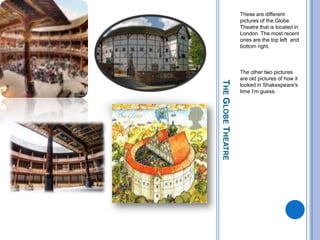 The Globe TheatreThese are different pictures of the Globe Theatre that is located in London. The most recent ones are the top left  and bottom right.The other two pictures are old pictures of how it looked in Shakespeare's time I’m guess.