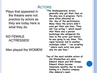 Actors Plays that appeared in the theatre were not practice by actors as they are today here is what they do.   NO FEMALE   ACTRESSES!Men played the WOMEN!“The Shakespearean Actors generally only got their lines as the play was in progress. Parts were often allocated on the  day of the performance. Many times the actors didn't even get their own lines. They did "cue acting ", which meant that there was a person backstage who whispered the lines to the actor just before he was going to say them. This rapid turnover led to another technique called  “ cue scripting ”,where each actor was given only his own lines.”Two of the most notable actors of the Elizabethan era were Edward Alleyn and Will Kempe. Edward Alleyn became immensely wealthy due to stake holding in a theatre company (the Admiral's men).