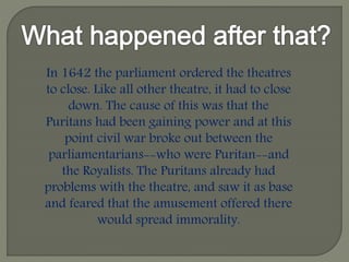 In 1642 the parliament ordered the theatres
to close. Like all other theatre, it had to close
down. The cause of this was that the
Puritans had been gaining power and at this
point civil war broke out between the
parliamentarians--who were Puritan--and
the Royalists. The Puritans already had
problems with the theatre, and saw it as base
and feared that the amusement offered there
would spread immorality.
 