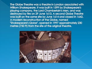 The Globe Theatre was a theatre in London associated with William Shakespeare. It was built in 1599 by Shakespeare's playing company, the Lord Chamberlain's Men, and was destroyed by fire on 29 June 1613. A second Globe Theatre was built on the same site by June 1614 and closed in 1642.A modern reconstruction of the Globe, named "Shakespeare's Globe", opened in 1997 approximately 230 metres (750 ft) from the site of the original theatre.