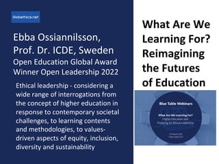 Ebba Ossiannilsson,
Prof. Dr. ICDE, Sweden
Open Education Global Award
Winner Open Leadership 2022
Ethical leadership - considering a
wide range of interrogations from
the concept of higher education in
response to contemporary societal
challenges, to learning contents
and methodologies, to values-
driven aspects of equity, inclusion,
diversity and sustainability
What Are We
Learning For?
Reimagining
the Futures
of Education
 