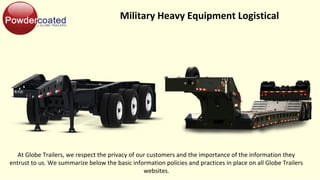 Military Heavy Equipment Logistical
At Globe Trailers, we respect the privacy of our customers and the importance of the information they
entrust to us. We summarize below the basic information policies and practices in place on all Globe Trailers
websites.
 