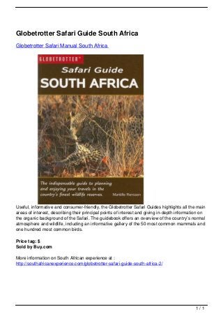 Globetrotter Safari Guide South Africa
                                   Globetrotter Safari Manual South Africa




                                   Useful, informative and consumer-friendly, the Globetrotter Safari Guides highlights all the main
                                   areas of interest, describing their principal points of interest and giving in-depth information on
                                   the organic background of the Safari. The guidebook offers an overview of the country’s normal
                                   atmosphere and wildlife, including an informative gallery of the 50 most common mammals and
                                   one hundred most common birds.

                                   Price tag: $
                                   Sold by Buy.com

                                   More information on South African experience at :
                                   http://southafricanexperience.com/globetrotter-safari-guide-south-africa-2/




                                                                                                                                1/1
Powered by TCPDF (www.tcpdf.org)
 