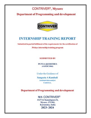 CONTRIVER®, Mysore
Department of Programming and development
INTERNSHIP TRAINING REPORT
Submitted in partial fulfilment of the requirements for the certification of
30 days internship training program
SUBMITTED BY
PUNYA KEERTHI S
(4AD20CS066)
Under the Guidance of
Sangeeta A Kambali
Assistant data analyst
Contriver.
Department of Programming and development
M/S CONTRIVER®
#127/1,Chamalapura St,
Mysore -571301,
Karnataka, India
2023- 2024
 