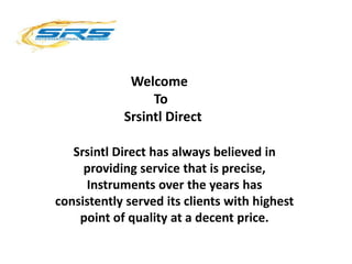 Welcome
To
Srsintl Direct
Srsintl Direct has always believed in
providing service that is precise,
Instruments over the years has
consistently served its clients with highest
point of quality at a decent price.
 