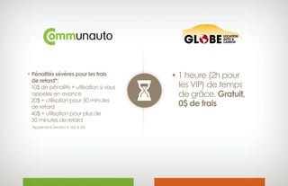 • Pénalités sévères pour les frais
 de retard*;
10$ de pénalité + utilisation si vous
 appelez en avance
20$ + utilisation pour 30 minutes
 de retard
40$ + utilisation pour plus de
 30 minutes de retard
*Appendice Section A.1(a)  (b)
• 1 heure (2h pour
les VIP) de temps
de grâce. Gratuit,
0$ de frais
 