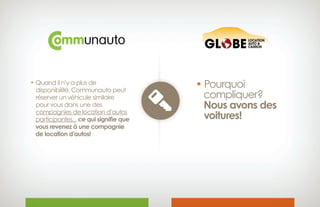 • Quand il n’y a plus de
 disponibilité, Communauto peut
 réserver un véhicule similaire
 pour vous dans une des
 compagnies de location d’autos
 participantes... ce qui signifie que 
vous revenez à une compagnie
 de location d’autos!
• Pourquoi
compliquer?
 Nous avons des
 voitures!
 