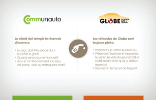 Le client doit remplir le réservoir
d’essence
• Le reçu doit être placé dans
 le coffre à gant!
• Quand serez-vous remboursé?
• Aucun remboursement si le reçu
 est perdu, volé ou manquant, hein?
Les véhicules de Globe sont
toujours pleins
• Rapportez le véhicule plein ou,
• Prépayez l’essence et rapportez
 le véhicule vide (toujours 0.05$ à 
0.08$ moins cher qu’à la station 
essence)
• Sauvez du temps et de l’agent!
 