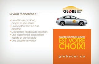Si vous recherchez :
• Un véhicule pratique,
 propre et sécuritaire
• Un excellent service à la
clientèle
• Des termes flexibles de location
• Une expérience de location 
rapide et confortable
• Une excellente valeur
GLOBE LOCATION D’AUTO
EST VOTRE
CHOIX!
g l o b e c a r . c a
 