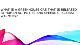 WHAT IS A GREENHOUSE GAS THAT IS RELEASED 
BY HUMAN ACTIVITIES AND SPEEDS UP GLOBAL 
WARMING? 
 