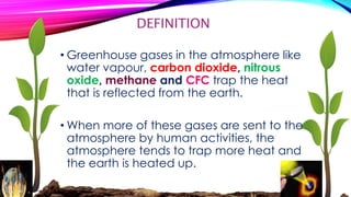DEFINITION 
• Greenhouse gases in the atmosphere like 
water vapour, carbon dioxide, nitrous 
oxide, methane and CFC trap the heat 
that is reflected from the earth. 
• When more of these gases are sent to the 
atmosphere by human activities, the 
atmosphere tends to trap more heat and 
the earth is heated up. 
 