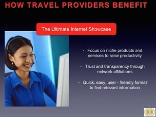 • Focus on niche products and
services to raise productivity
• Trust and transparency through
network affiliations
• Quick, easy, user - friendly format
to find relevant information
HOW TRAVEL PROVIDERS BENEFIT
The Ultimate Internet Showcase
 
