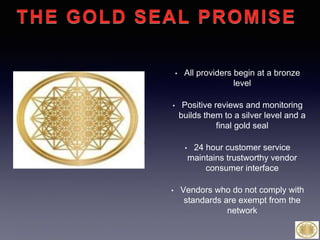 • All providers begin at a bronze
level
• Positive reviews and monitoring
builds them to a silver level and a
final gold seal
• 24 hour customer service
maintains trustworthy vendor
consumer interface
• Vendors who do not comply with
standards are exempt from the
network
THE GOLD SEAL
PROMISE
 