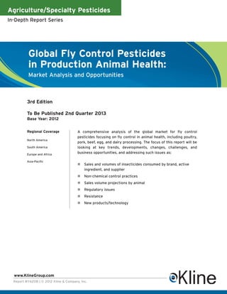 Agriculture/Specialty Pesticides
In-Depth Report Series




          Global Fly Control Pesticides
          in Production Animal Health:
          Market Analysis and Opportunities



          3rd Edition

          To Be Published 2nd Quarter 2013
          Base Year: 2012


          Regional Coverage             A comprehensive analysis of the global market for fly control
                                        pesticides focusing on fly control in animal health, including poultry,
          North America
                                        pork, beef, egg, and dairy processing. The focus of this report will be
          South America                 looking at key trends, developments, changes, challenges, and
          Europe and Africa
                                        business opportunities, and addressing such issues as:

          Asia-Pacific
                                            Sales and volumes of insecticides consumed by brand, active
                                            ingredient, and supplier
                                            Non-chemical control practices
                                            Sales volume projections by animal
                                            Regulatory issues
                                            Resistance
                                            New products/technology




  www.KlineGroup.com
  Report #Y620B | © 2012 Kline & Company, Inc.
 