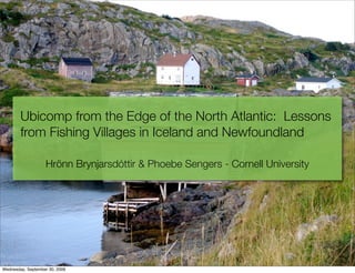 Ubicomp from the Edge of the North Atlantic: Lessons
        from Fishing Villages in Iceland and Newfoundland

                   Hrönn Brynjarsdóttir & Phoebe Sengers - Cornell University




Wednesday, September 30, 2009
 